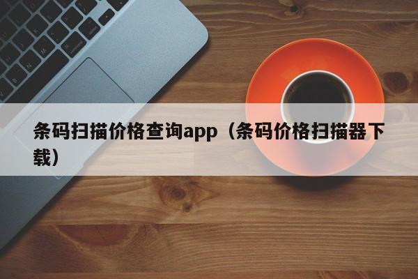 条码扫描价格查询app（条码价格扫描器下载）