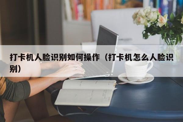 打卡机人脸识别如何操作（打卡机怎么人脸识别）