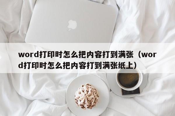 word打印时怎么把内容打到满张（word打印时怎么把内容打到满张纸上）