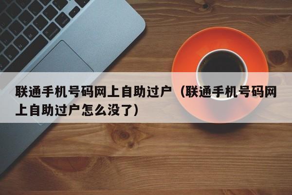 联通手机号码网上自助过户（联通手机号码网上自助过户怎么没了）