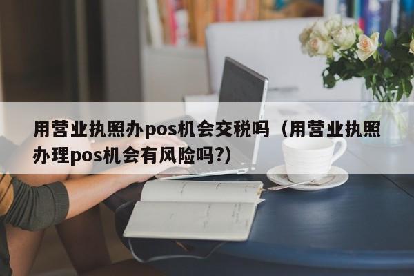 用营业执照办pos机会交税吗（用营业执照办理pos机会有风险吗?）