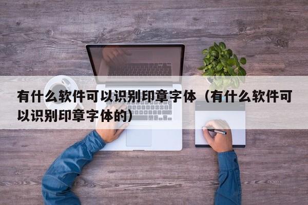 有什么软件可以识别印章字体（有什么软件可以识别印章字体的）