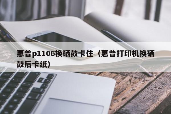 惠普p1106换硒鼓卡住（惠普打印机换硒鼓后卡纸）