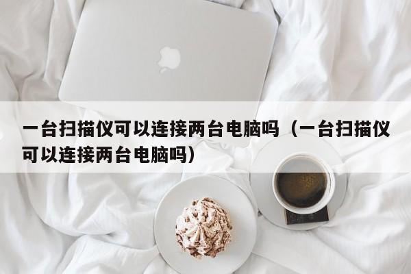 一台扫描仪可以连接两台电脑吗（一台扫描仪可以连接两台电脑吗）