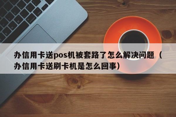 办信用卡送pos机被套路了怎么解决问题（办信用卡送刷卡机是怎么回事）