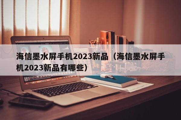 海信墨水屏手机2023新品（海信墨水屏手机2023新品有哪些）