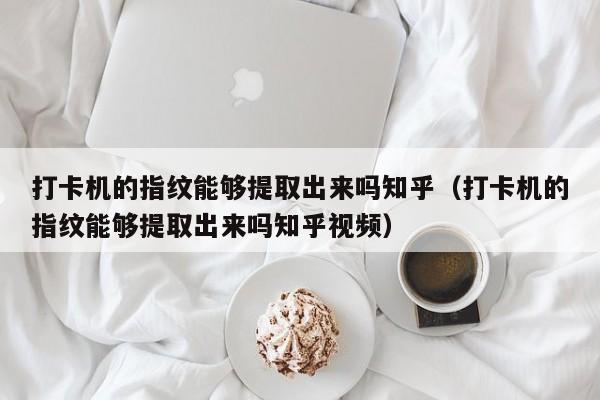 打卡机的指纹能够提取出来吗知乎（打卡机的指纹能够提取出来吗知乎视频）