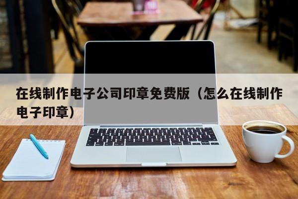 在线制作电子公司印章免费版（怎么在线制作电子印章）