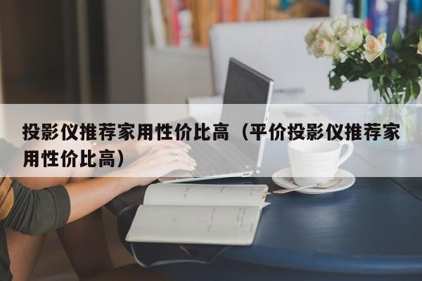 投影仪推荐家用性价比高（平价投影仪推荐家用性价比高）