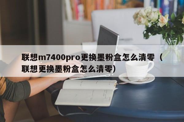 联想m7400pro更换墨粉盒怎么清零（联想更换墨粉盒怎么清零）