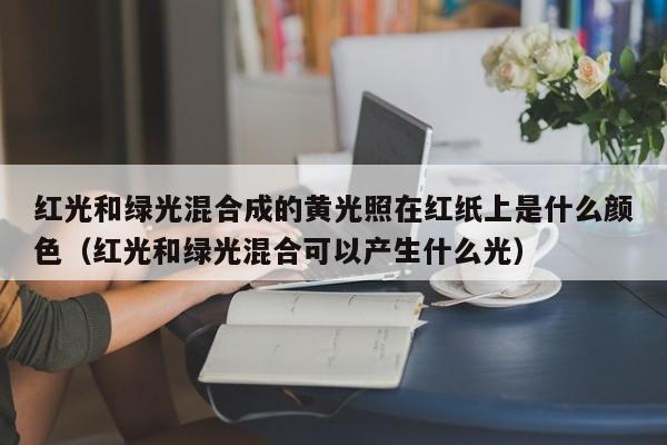 红光和绿光混合成的黄光照在红纸上是什么颜   （红光和绿光混合可以产生什么光）