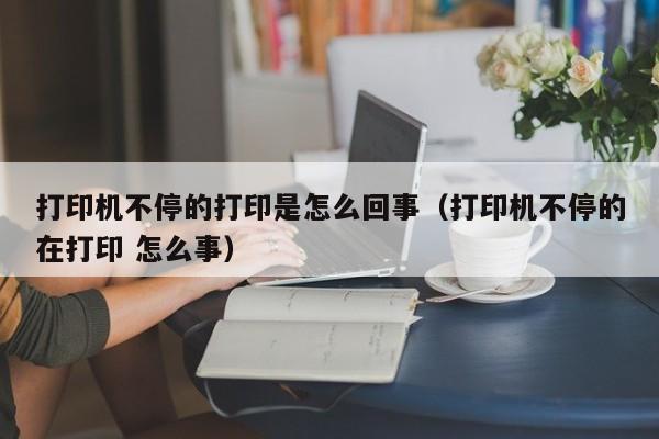 打印机不停的打印是怎么回事（打印机不停的在打印 怎么事）