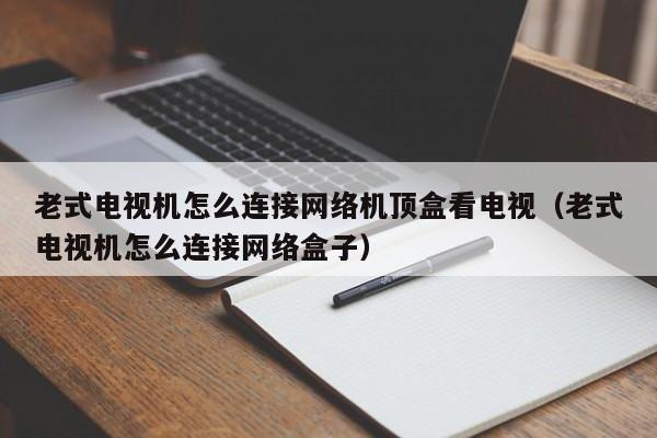 老式电视机怎么连接网络机顶盒看电视（老式电视机怎么连接网络盒子）