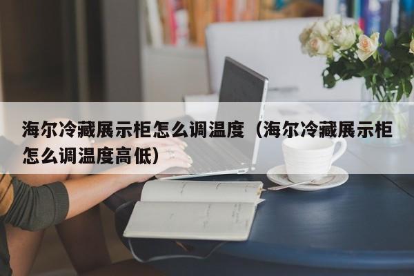 海尔冷藏展示柜怎么调温度（海尔冷藏展示柜怎么调温度高低）