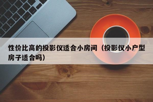 性价比高的投影仪适合小房间（投影仪小户型房子适合吗）