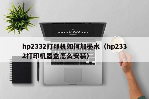 hp2332打印机如何加墨水（hp2332打印机墨盒怎么安装）