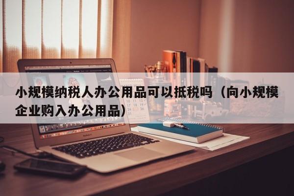 小规模纳税人办公用品可以抵税吗（向小规模企业购入办公用品）