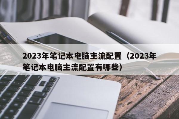 2023年笔记本电脑主流配置（2023年笔记本电脑主流配置有哪些）