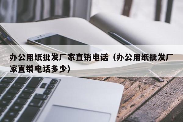 办公用纸批发厂家直销电话（办公用纸批发厂家直销电话多少）