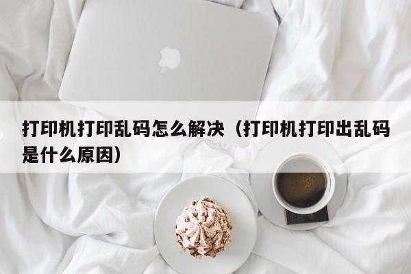 打印机打印乱码怎么解决（打印机打印出乱码是什么原因）